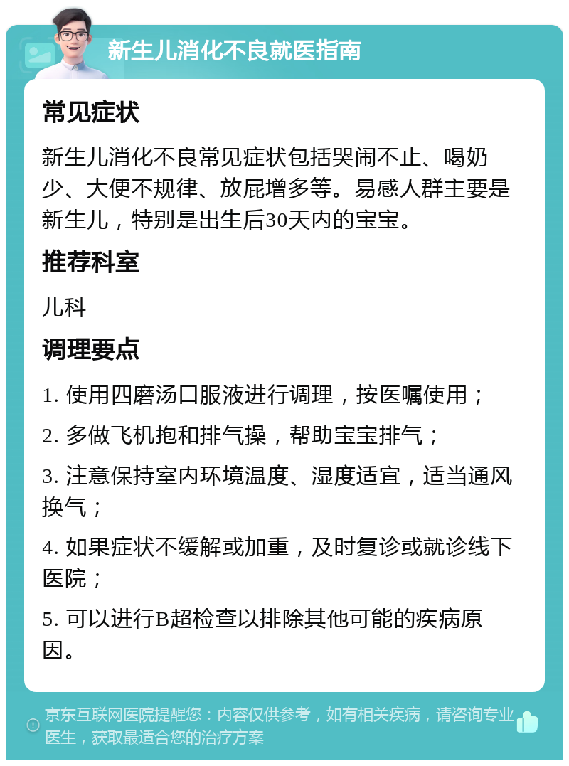 新生儿消化不良就医指南 常见症状 新生儿消化不良常见症状包括哭闹不止、喝奶少、大便不规律、放屁增多等。易感人群主要是新生儿，特别是出生后30天内的宝宝。 推荐科室 儿科 调理要点 1. 使用四磨汤口服液进行调理，按医嘱使用； 2. 多做飞机抱和排气操，帮助宝宝排气； 3. 注意保持室内环境温度、湿度适宜，适当通风换气； 4. 如果症状不缓解或加重，及时复诊或就诊线下医院； 5. 可以进行B超检查以排除其他可能的疾病原因。