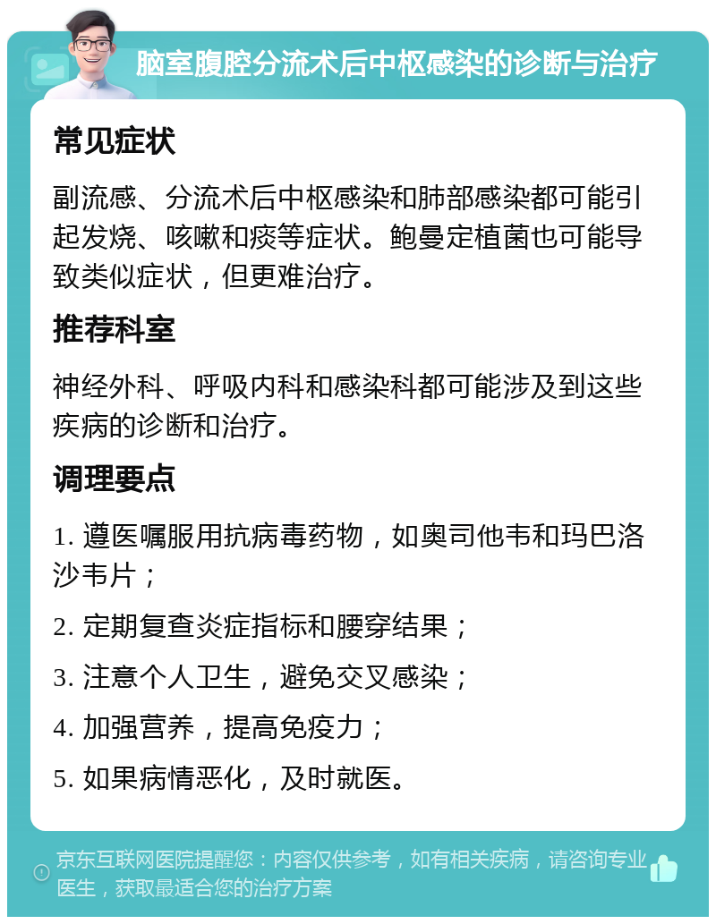 脑室腹腔分流术后中枢感染的诊断与治疗 常见症状 副流感、分流术后中枢感染和肺部感染都可能引起发烧、咳嗽和痰等症状。鲍曼定植菌也可能导致类似症状，但更难治疗。 推荐科室 神经外科、呼吸内科和感染科都可能涉及到这些疾病的诊断和治疗。 调理要点 1. 遵医嘱服用抗病毒药物，如奥司他韦和玛巴洛沙韦片； 2. 定期复查炎症指标和腰穿结果； 3. 注意个人卫生，避免交叉感染； 4. 加强营养，提高免疫力； 5. 如果病情恶化，及时就医。