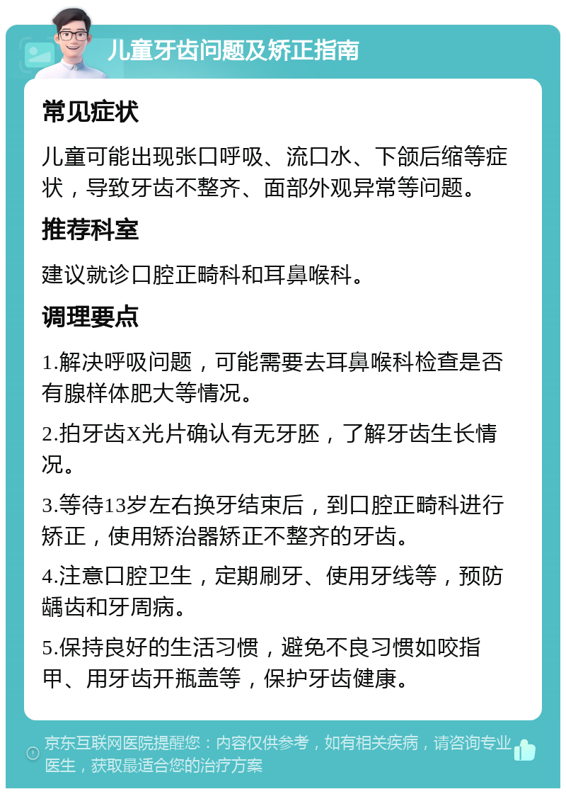 儿童牙齿问题及矫正指南 常见症状 儿童可能出现张口呼吸、流口水、下颌后缩等症状，导致牙齿不整齐、面部外观异常等问题。 推荐科室 建议就诊口腔正畸科和耳鼻喉科。 调理要点 1.解决呼吸问题，可能需要去耳鼻喉科检查是否有腺样体肥大等情况。 2.拍牙齿X光片确认有无牙胚，了解牙齿生长情况。 3.等待13岁左右换牙结束后，到口腔正畸科进行矫正，使用矫治器矫正不整齐的牙齿。 4.注意口腔卫生，定期刷牙、使用牙线等，预防龋齿和牙周病。 5.保持良好的生活习惯，避免不良习惯如咬指甲、用牙齿开瓶盖等，保护牙齿健康。