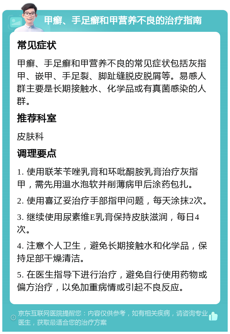 甲癣、手足癣和甲营养不良的治疗指南 常见症状 甲癣、手足癣和甲营养不良的常见症状包括灰指甲、嵌甲、手足裂、脚趾缝脱皮脱屑等。易感人群主要是长期接触水、化学品或有真菌感染的人群。 推荐科室 皮肤科 调理要点 1. 使用联苯苄唑乳膏和环吡酮胺乳膏治疗灰指甲，需先用温水泡软并削薄病甲后涂药包扎。 2. 使用喜辽妥治疗手部指甲问题，每天涂抹2次。 3. 继续使用尿素维E乳膏保持皮肤滋润，每日4次。 4. 注意个人卫生，避免长期接触水和化学品，保持足部干燥清洁。 5. 在医生指导下进行治疗，避免自行使用药物或偏方治疗，以免加重病情或引起不良反应。