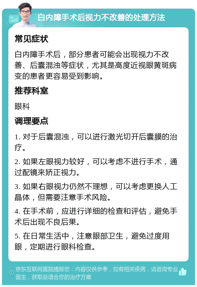 白内障手术后视力不改善的处理方法 常见症状 白内障手术后，部分患者可能会出现视力不改善、后囊混浊等症状，尤其是高度近视眼黄斑病变的患者更容易受到影响。 推荐科室 眼科 调理要点 1. 对于后囊混浊，可以进行激光切开后囊膜的治疗。 2. 如果左眼视力较好，可以考虑不进行手术，通过配镜来矫正视力。 3. 如果右眼视力仍然不理想，可以考虑更换人工晶体，但需要注意手术风险。 4. 在手术前，应进行详细的检查和评估，避免手术后出现不良后果。 5. 在日常生活中，注意眼部卫生，避免过度用眼，定期进行眼科检查。