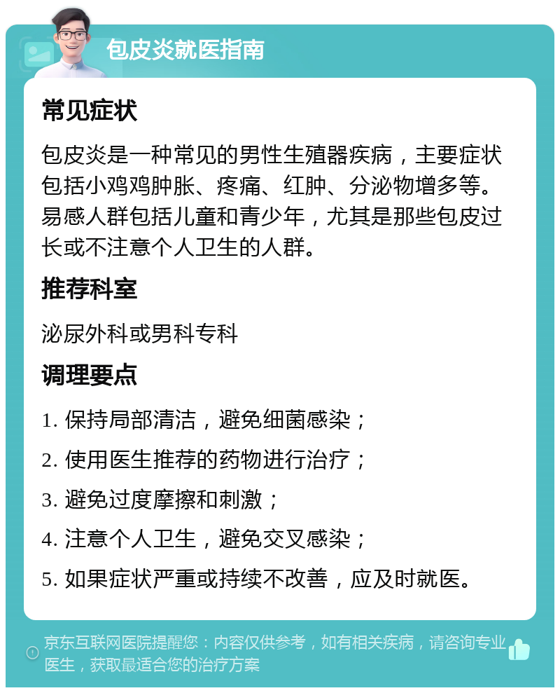 包皮炎就医指南 常见症状 包皮炎是一种常见的男性生殖器疾病，主要症状包括小鸡鸡肿胀、疼痛、红肿、分泌物增多等。易感人群包括儿童和青少年，尤其是那些包皮过长或不注意个人卫生的人群。 推荐科室 泌尿外科或男科专科 调理要点 1. 保持局部清洁，避免细菌感染； 2. 使用医生推荐的药物进行治疗； 3. 避免过度摩擦和刺激； 4. 注意个人卫生，避免交叉感染； 5. 如果症状严重或持续不改善，应及时就医。