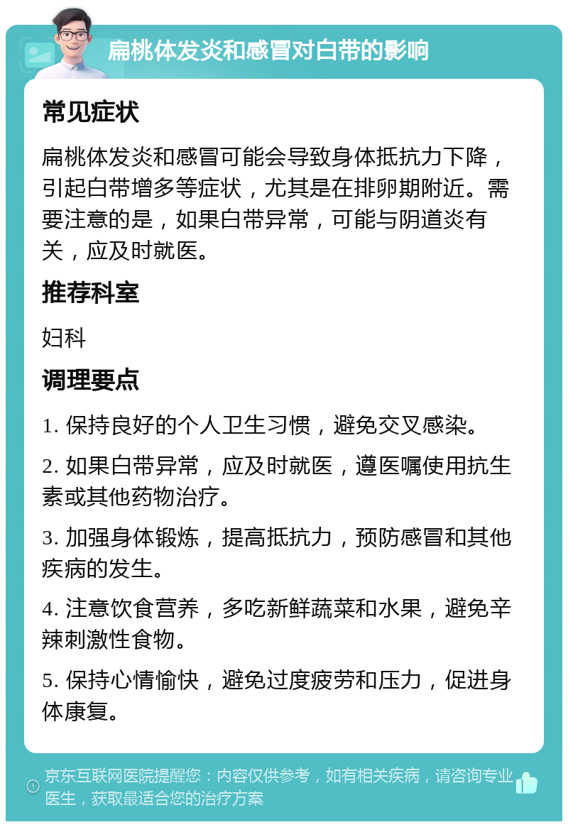 扁桃体发炎和感冒对白带的影响 常见症状 扁桃体发炎和感冒可能会导致身体抵抗力下降，引起白带增多等症状，尤其是在排卵期附近。需要注意的是，如果白带异常，可能与阴道炎有关，应及时就医。 推荐科室 妇科 调理要点 1. 保持良好的个人卫生习惯，避免交叉感染。 2. 如果白带异常，应及时就医，遵医嘱使用抗生素或其他药物治疗。 3. 加强身体锻炼，提高抵抗力，预防感冒和其他疾病的发生。 4. 注意饮食营养，多吃新鲜蔬菜和水果，避免辛辣刺激性食物。 5. 保持心情愉快，避免过度疲劳和压力，促进身体康复。