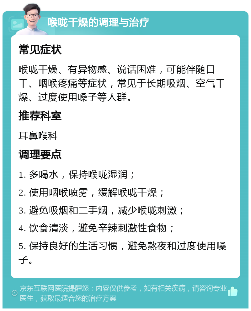 喉咙干燥的调理与治疗 常见症状 喉咙干燥、有异物感、说话困难，可能伴随口干、咽喉疼痛等症状，常见于长期吸烟、空气干燥、过度使用嗓子等人群。 推荐科室 耳鼻喉科 调理要点 1. 多喝水，保持喉咙湿润； 2. 使用咽喉喷雾，缓解喉咙干燥； 3. 避免吸烟和二手烟，减少喉咙刺激； 4. 饮食清淡，避免辛辣刺激性食物； 5. 保持良好的生活习惯，避免熬夜和过度使用嗓子。