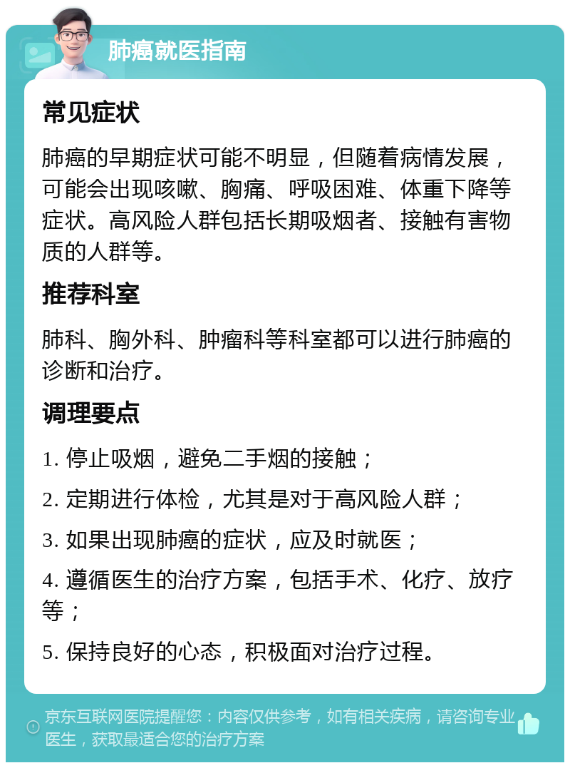 肺癌就医指南 常见症状 肺癌的早期症状可能不明显，但随着病情发展，可能会出现咳嗽、胸痛、呼吸困难、体重下降等症状。高风险人群包括长期吸烟者、接触有害物质的人群等。 推荐科室 肺科、胸外科、肿瘤科等科室都可以进行肺癌的诊断和治疗。 调理要点 1. 停止吸烟，避免二手烟的接触； 2. 定期进行体检，尤其是对于高风险人群； 3. 如果出现肺癌的症状，应及时就医； 4. 遵循医生的治疗方案，包括手术、化疗、放疗等； 5. 保持良好的心态，积极面对治疗过程。