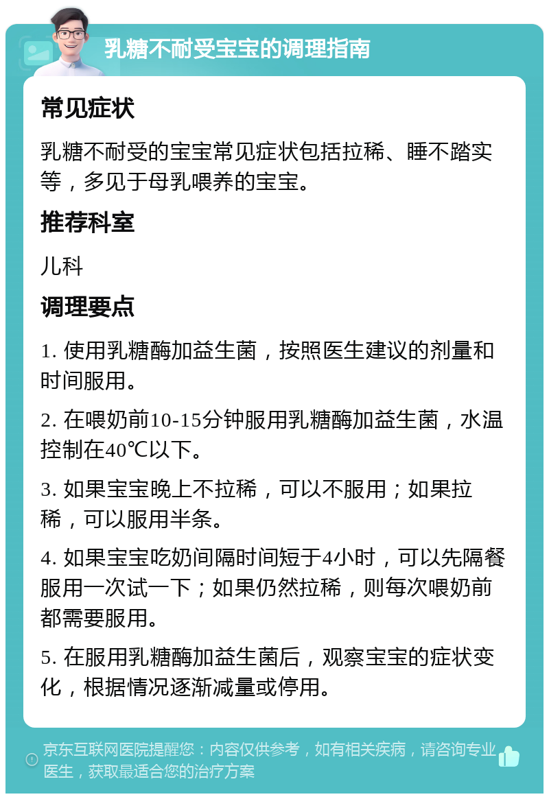 乳糖不耐受宝宝的调理指南 常见症状 乳糖不耐受的宝宝常见症状包括拉稀、睡不踏实等，多见于母乳喂养的宝宝。 推荐科室 儿科 调理要点 1. 使用乳糖酶加益生菌，按照医生建议的剂量和时间服用。 2. 在喂奶前10-15分钟服用乳糖酶加益生菌，水温控制在40℃以下。 3. 如果宝宝晚上不拉稀，可以不服用；如果拉稀，可以服用半条。 4. 如果宝宝吃奶间隔时间短于4小时，可以先隔餐服用一次试一下；如果仍然拉稀，则每次喂奶前都需要服用。 5. 在服用乳糖酶加益生菌后，观察宝宝的症状变化，根据情况逐渐减量或停用。