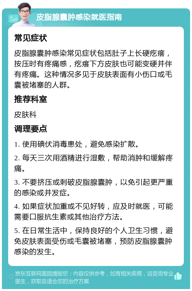 皮脂腺囊肿感染就医指南 常见症状 皮脂腺囊肿感染常见症状包括肚子上长硬疙瘩，按压时有疼痛感，疙瘩下方皮肤也可能变硬并伴有疼痛。这种情况多见于皮肤表面有小伤口或毛囊被堵塞的人群。 推荐科室 皮肤科 调理要点 1. 使用碘伏消毒患处，避免感染扩散。 2. 每天三次用酒精进行湿敷，帮助消肿和缓解疼痛。 3. 不要挤压或刺破皮脂腺囊肿，以免引起更严重的感染或并发症。 4. 如果症状加重或不见好转，应及时就医，可能需要口服抗生素或其他治疗方法。 5. 在日常生活中，保持良好的个人卫生习惯，避免皮肤表面受伤或毛囊被堵塞，预防皮脂腺囊肿感染的发生。