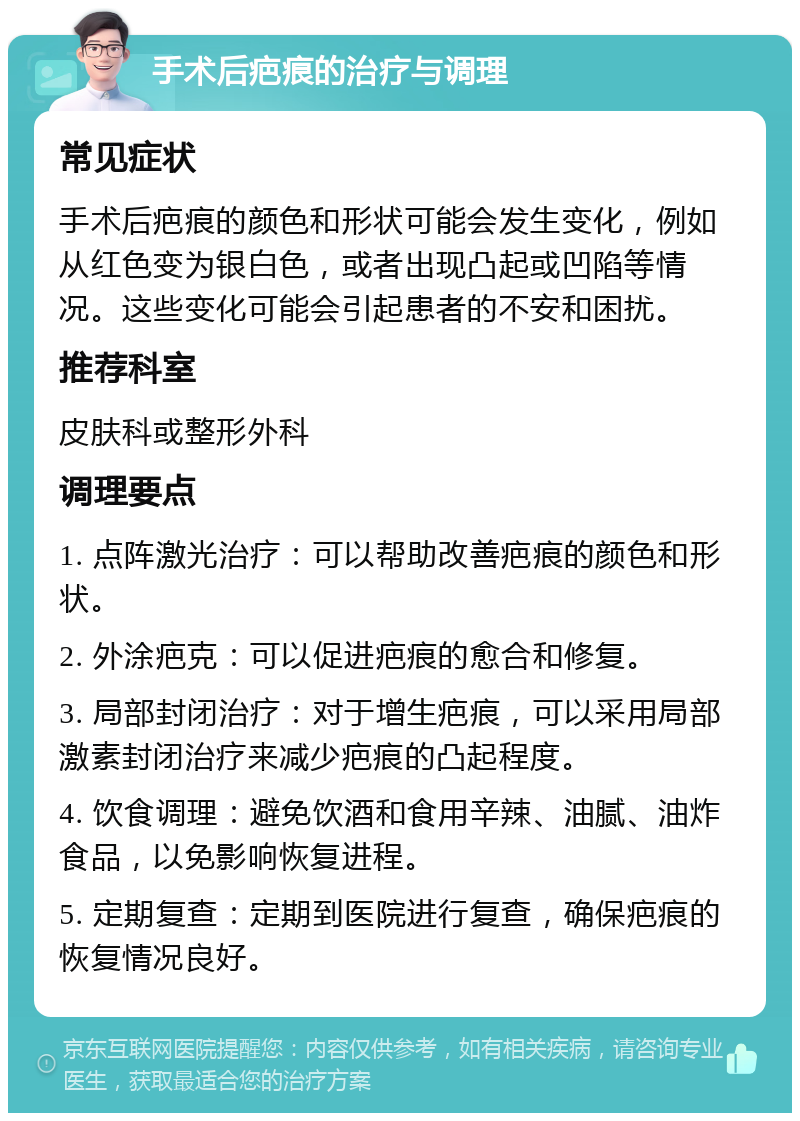 手术后疤痕的治疗与调理 常见症状 手术后疤痕的颜色和形状可能会发生变化，例如从红色变为银白色，或者出现凸起或凹陷等情况。这些变化可能会引起患者的不安和困扰。 推荐科室 皮肤科或整形外科 调理要点 1. 点阵激光治疗：可以帮助改善疤痕的颜色和形状。 2. 外涂疤克：可以促进疤痕的愈合和修复。 3. 局部封闭治疗：对于增生疤痕，可以采用局部激素封闭治疗来减少疤痕的凸起程度。 4. 饮食调理：避免饮酒和食用辛辣、油腻、油炸食品，以免影响恢复进程。 5. 定期复查：定期到医院进行复查，确保疤痕的恢复情况良好。