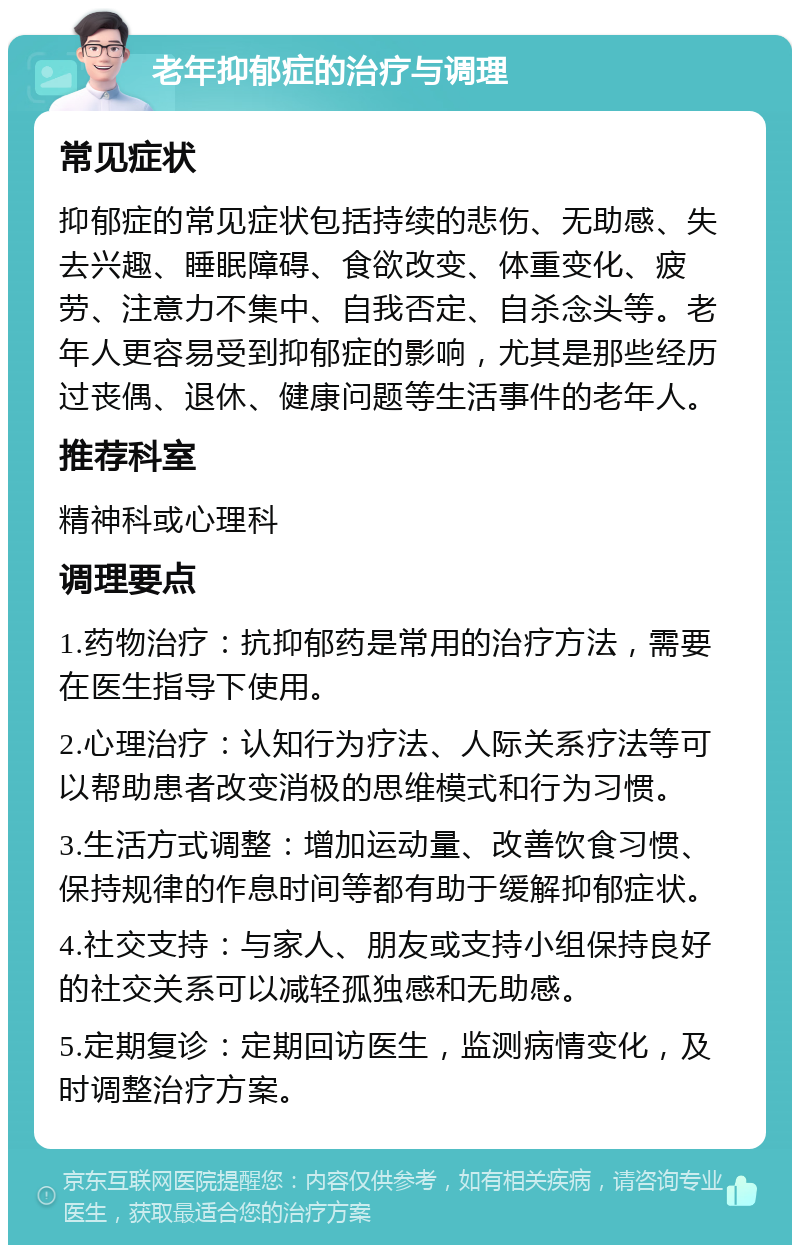 老年抑郁症的治疗与调理 常见症状 抑郁症的常见症状包括持续的悲伤、无助感、失去兴趣、睡眠障碍、食欲改变、体重变化、疲劳、注意力不集中、自我否定、自杀念头等。老年人更容易受到抑郁症的影响，尤其是那些经历过丧偶、退休、健康问题等生活事件的老年人。 推荐科室 精神科或心理科 调理要点 1.药物治疗：抗抑郁药是常用的治疗方法，需要在医生指导下使用。 2.心理治疗：认知行为疗法、人际关系疗法等可以帮助患者改变消极的思维模式和行为习惯。 3.生活方式调整：增加运动量、改善饮食习惯、保持规律的作息时间等都有助于缓解抑郁症状。 4.社交支持：与家人、朋友或支持小组保持良好的社交关系可以减轻孤独感和无助感。 5.定期复诊：定期回访医生，监测病情变化，及时调整治疗方案。