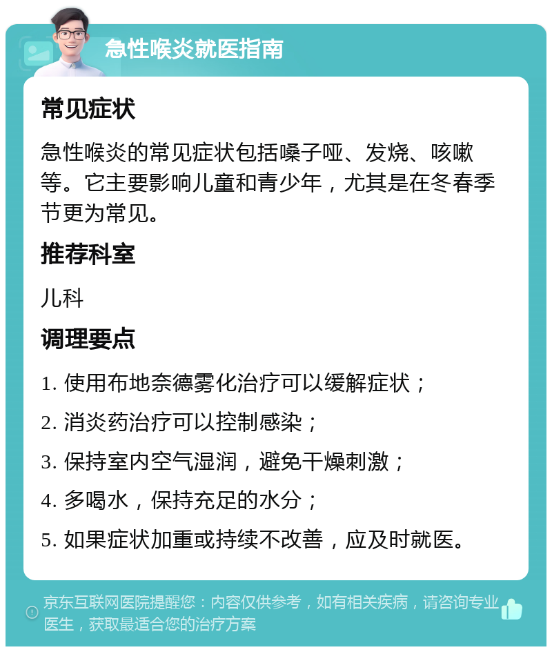 急性喉炎就医指南 常见症状 急性喉炎的常见症状包括嗓子哑、发烧、咳嗽等。它主要影响儿童和青少年，尤其是在冬春季节更为常见。 推荐科室 儿科 调理要点 1. 使用布地奈德雾化治疗可以缓解症状； 2. 消炎药治疗可以控制感染； 3. 保持室内空气湿润，避免干燥刺激； 4. 多喝水，保持充足的水分； 5. 如果症状加重或持续不改善，应及时就医。