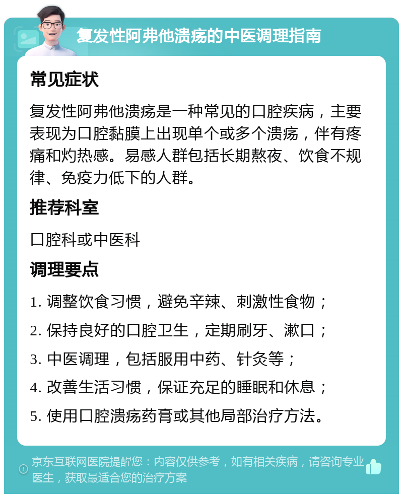 复发性阿弗他溃疡的中医调理指南 常见症状 复发性阿弗他溃疡是一种常见的口腔疾病，主要表现为口腔黏膜上出现单个或多个溃疡，伴有疼痛和灼热感。易感人群包括长期熬夜、饮食不规律、免疫力低下的人群。 推荐科室 口腔科或中医科 调理要点 1. 调整饮食习惯，避免辛辣、刺激性食物； 2. 保持良好的口腔卫生，定期刷牙、漱口； 3. 中医调理，包括服用中药、针灸等； 4. 改善生活习惯，保证充足的睡眠和休息； 5. 使用口腔溃疡药膏或其他局部治疗方法。