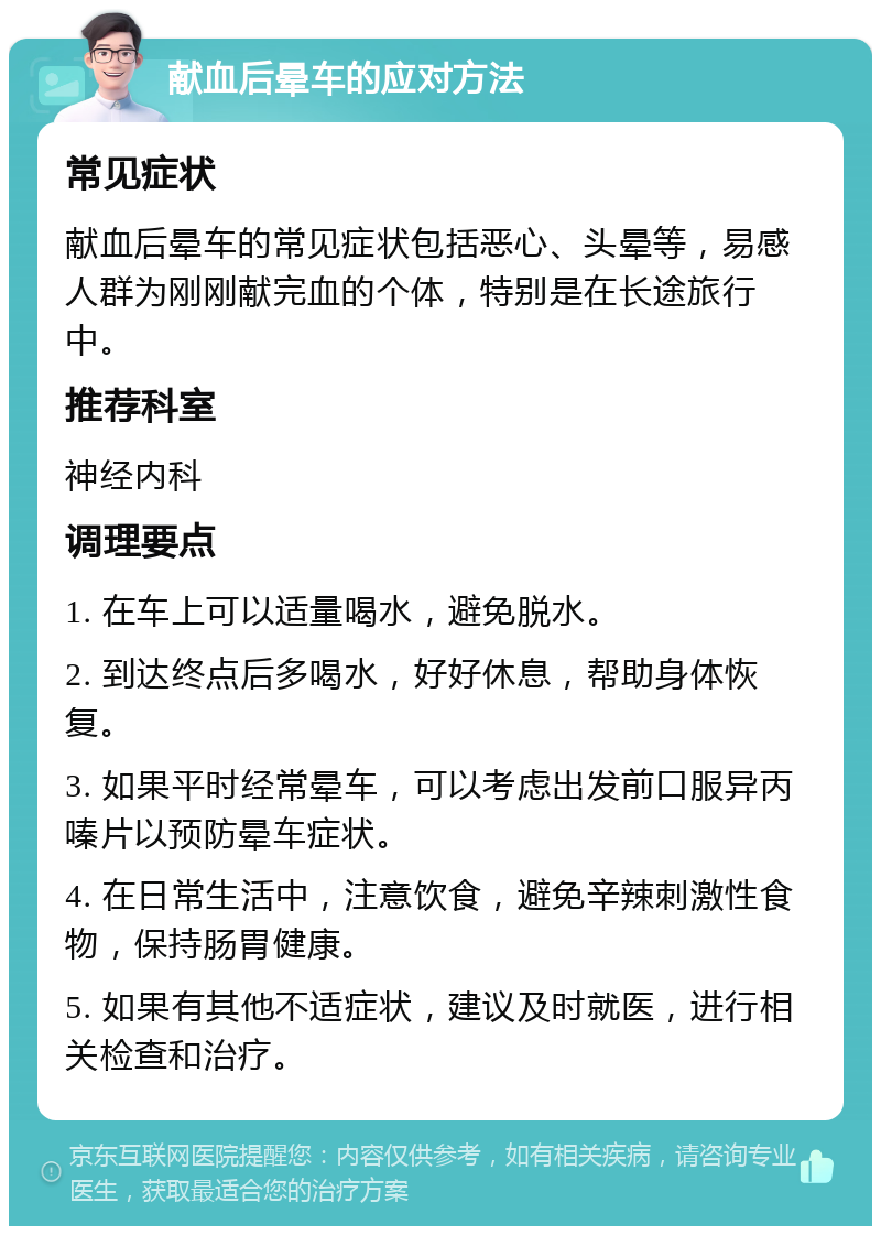 献血后晕车的应对方法 常见症状 献血后晕车的常见症状包括恶心、头晕等，易感人群为刚刚献完血的个体，特别是在长途旅行中。 推荐科室 神经内科 调理要点 1. 在车上可以适量喝水，避免脱水。 2. 到达终点后多喝水，好好休息，帮助身体恢复。 3. 如果平时经常晕车，可以考虑出发前口服异丙嗪片以预防晕车症状。 4. 在日常生活中，注意饮食，避免辛辣刺激性食物，保持肠胃健康。 5. 如果有其他不适症状，建议及时就医，进行相关检查和治疗。