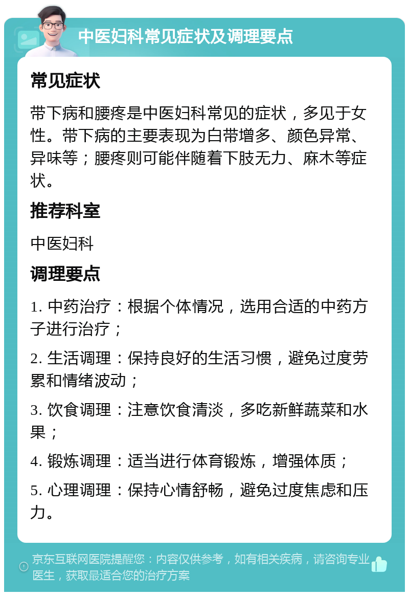 中医妇科常见症状及调理要点 常见症状 带下病和腰疼是中医妇科常见的症状，多见于女性。带下病的主要表现为白带增多、颜色异常、异味等；腰疼则可能伴随着下肢无力、麻木等症状。 推荐科室 中医妇科 调理要点 1. 中药治疗：根据个体情况，选用合适的中药方子进行治疗； 2. 生活调理：保持良好的生活习惯，避免过度劳累和情绪波动； 3. 饮食调理：注意饮食清淡，多吃新鲜蔬菜和水果； 4. 锻炼调理：适当进行体育锻炼，增强体质； 5. 心理调理：保持心情舒畅，避免过度焦虑和压力。