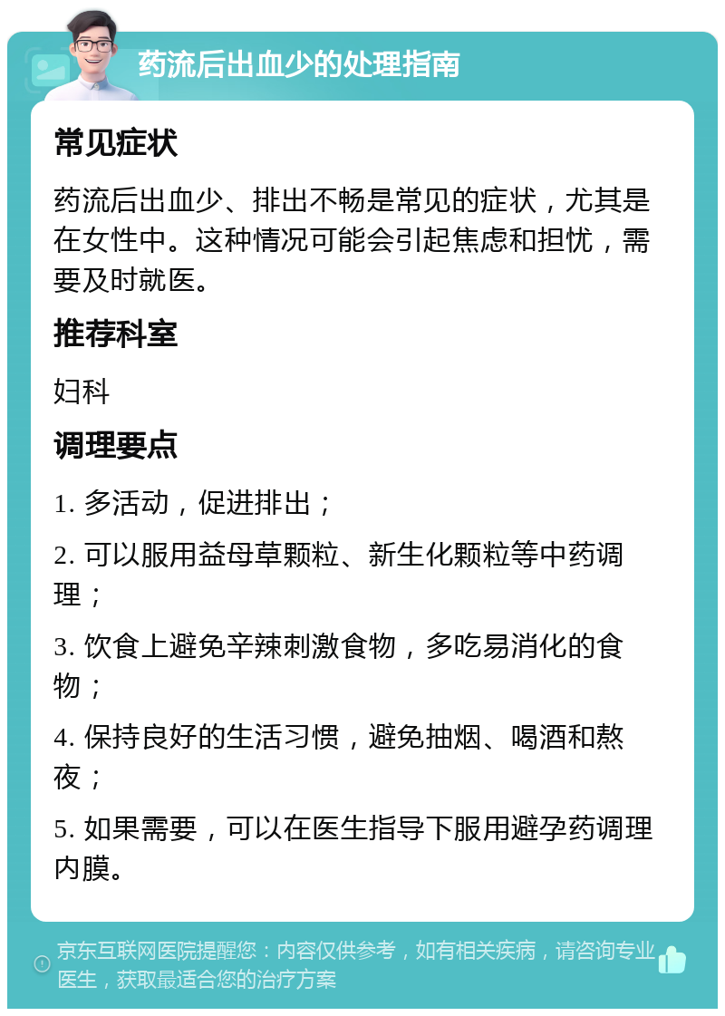 药流后出血少的处理指南 常见症状 药流后出血少、排出不畅是常见的症状，尤其是在女性中。这种情况可能会引起焦虑和担忧，需要及时就医。 推荐科室 妇科 调理要点 1. 多活动，促进排出； 2. 可以服用益母草颗粒、新生化颗粒等中药调理； 3. 饮食上避免辛辣刺激食物，多吃易消化的食物； 4. 保持良好的生活习惯，避免抽烟、喝酒和熬夜； 5. 如果需要，可以在医生指导下服用避孕药调理内膜。