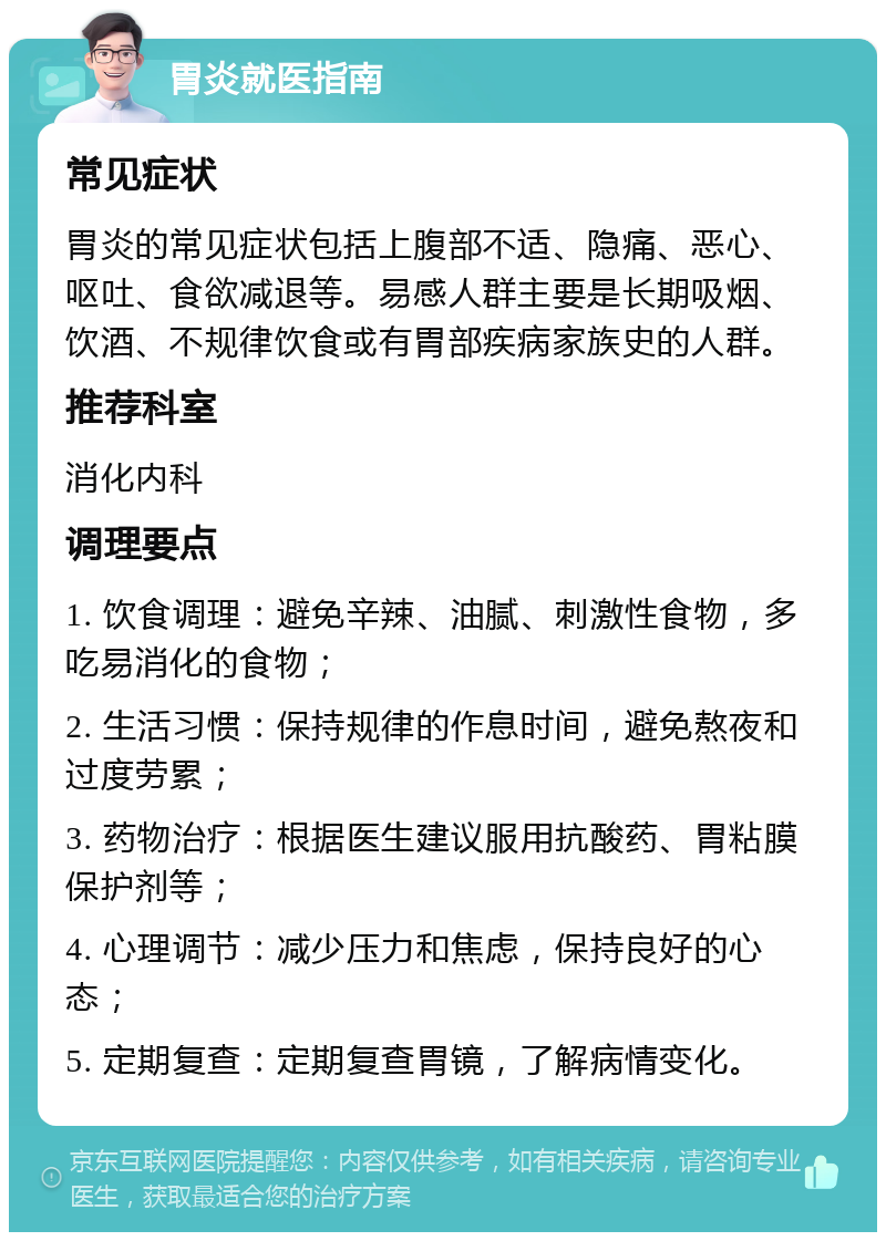 胃炎就医指南 常见症状 胃炎的常见症状包括上腹部不适、隐痛、恶心、呕吐、食欲减退等。易感人群主要是长期吸烟、饮酒、不规律饮食或有胃部疾病家族史的人群。 推荐科室 消化内科 调理要点 1. 饮食调理：避免辛辣、油腻、刺激性食物，多吃易消化的食物； 2. 生活习惯：保持规律的作息时间，避免熬夜和过度劳累； 3. 药物治疗：根据医生建议服用抗酸药、胃粘膜保护剂等； 4. 心理调节：减少压力和焦虑，保持良好的心态； 5. 定期复查：定期复查胃镜，了解病情变化。