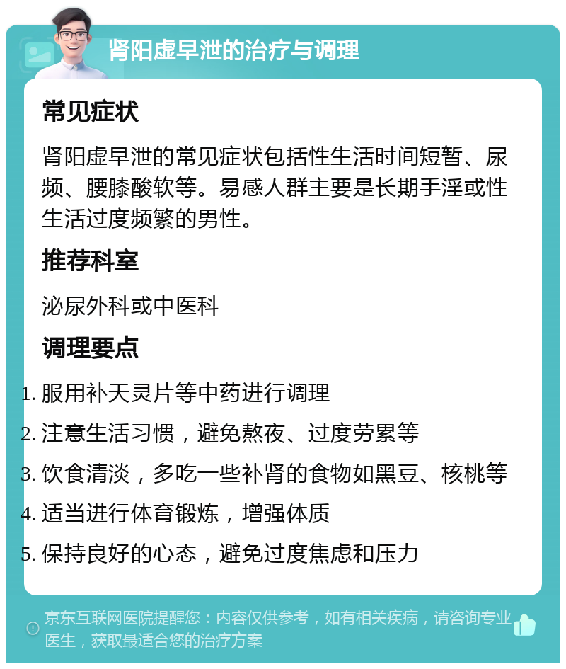 肾阳虚早泄的治疗与调理 常见症状 肾阳虚早泄的常见症状包括性生活时间短暂、尿频、腰膝酸软等。易感人群主要是长期手淫或性生活过度频繁的男性。 推荐科室 泌尿外科或中医科 调理要点 服用补天灵片等中药进行调理 注意生活习惯，避免熬夜、过度劳累等 饮食清淡，多吃一些补肾的食物如黑豆、核桃等 适当进行体育锻炼，增强体质 保持良好的心态，避免过度焦虑和压力