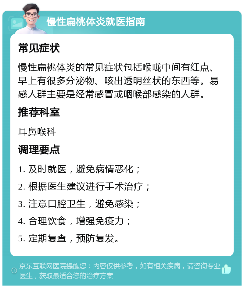 慢性扁桃体炎就医指南 常见症状 慢性扁桃体炎的常见症状包括喉咙中间有红点、早上有很多分泌物、咳出透明丝状的东西等。易感人群主要是经常感冒或咽喉部感染的人群。 推荐科室 耳鼻喉科 调理要点 1. 及时就医，避免病情恶化； 2. 根据医生建议进行手术治疗； 3. 注意口腔卫生，避免感染； 4. 合理饮食，增强免疫力； 5. 定期复查，预防复发。