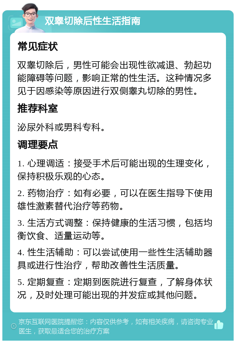 双睾切除后性生活指南 常见症状 双睾切除后，男性可能会出现性欲减退、勃起功能障碍等问题，影响正常的性生活。这种情况多见于因感染等原因进行双侧睾丸切除的男性。 推荐科室 泌尿外科或男科专科。 调理要点 1. 心理调适：接受手术后可能出现的生理变化，保持积极乐观的心态。 2. 药物治疗：如有必要，可以在医生指导下使用雄性激素替代治疗等药物。 3. 生活方式调整：保持健康的生活习惯，包括均衡饮食、适量运动等。 4. 性生活辅助：可以尝试使用一些性生活辅助器具或进行性治疗，帮助改善性生活质量。 5. 定期复查：定期到医院进行复查，了解身体状况，及时处理可能出现的并发症或其他问题。