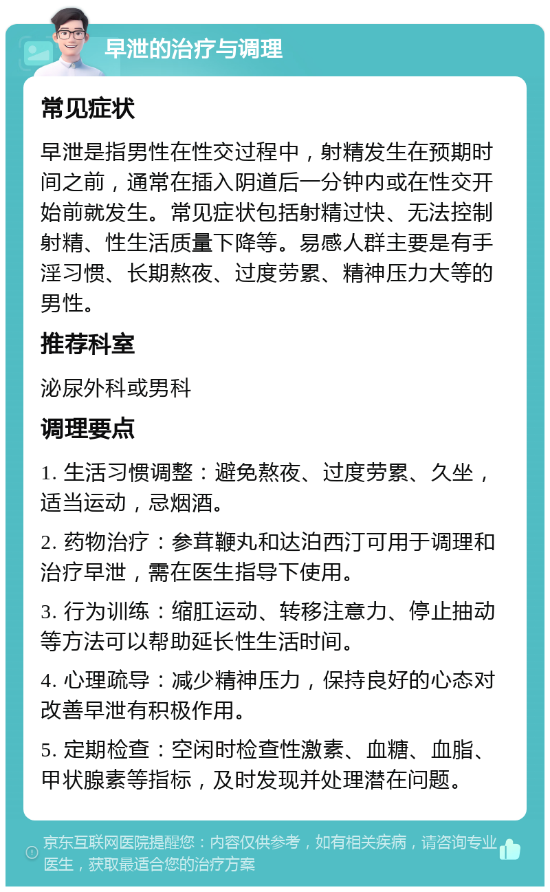 早泄的治疗与调理 常见症状 早泄是指男性在性交过程中，射精发生在预期时间之前，通常在插入阴道后一分钟内或在性交开始前就发生。常见症状包括射精过快、无法控制射精、性生活质量下降等。易感人群主要是有手淫习惯、长期熬夜、过度劳累、精神压力大等的男性。 推荐科室 泌尿外科或男科 调理要点 1. 生活习惯调整：避免熬夜、过度劳累、久坐，适当运动，忌烟酒。 2. 药物治疗：参茸鞭丸和达泊西汀可用于调理和治疗早泄，需在医生指导下使用。 3. 行为训练：缩肛运动、转移注意力、停止抽动等方法可以帮助延长性生活时间。 4. 心理疏导：减少精神压力，保持良好的心态对改善早泄有积极作用。 5. 定期检查：空闲时检查性激素、血糖、血脂、甲状腺素等指标，及时发现并处理潜在问题。