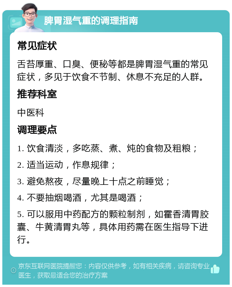 脾胃湿气重的调理指南 常见症状 舌苔厚重、口臭、便秘等都是脾胃湿气重的常见症状，多见于饮食不节制、休息不充足的人群。 推荐科室 中医科 调理要点 1. 饮食清淡，多吃蒸、煮、炖的食物及粗粮； 2. 适当运动，作息规律； 3. 避免熬夜，尽量晚上十点之前睡觉； 4. 不要抽烟喝酒，尤其是喝酒； 5. 可以服用中药配方的颗粒制剂，如霍香清胃胶囊、牛黄清胃丸等，具体用药需在医生指导下进行。