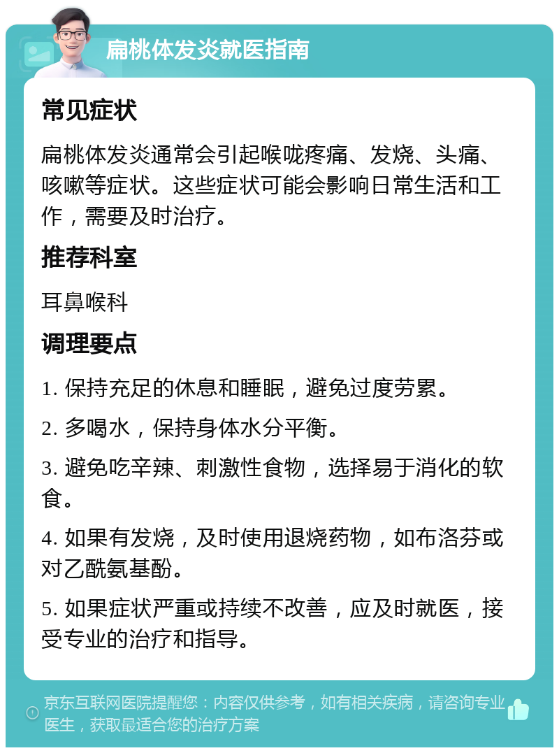 扁桃体发炎就医指南 常见症状 扁桃体发炎通常会引起喉咙疼痛、发烧、头痛、咳嗽等症状。这些症状可能会影响日常生活和工作，需要及时治疗。 推荐科室 耳鼻喉科 调理要点 1. 保持充足的休息和睡眠，避免过度劳累。 2. 多喝水，保持身体水分平衡。 3. 避免吃辛辣、刺激性食物，选择易于消化的软食。 4. 如果有发烧，及时使用退烧药物，如布洛芬或对乙酰氨基酚。 5. 如果症状严重或持续不改善，应及时就医，接受专业的治疗和指导。