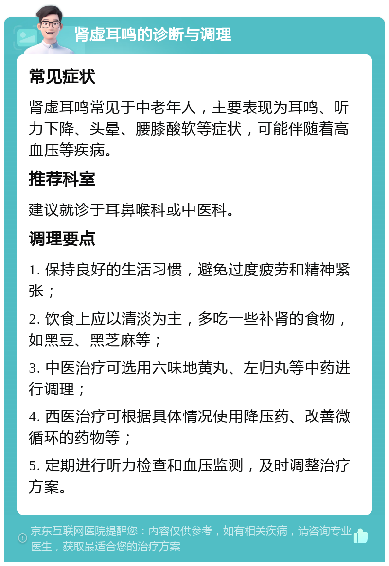 肾虚耳鸣的诊断与调理 常见症状 肾虚耳鸣常见于中老年人，主要表现为耳鸣、听力下降、头晕、腰膝酸软等症状，可能伴随着高血压等疾病。 推荐科室 建议就诊于耳鼻喉科或中医科。 调理要点 1. 保持良好的生活习惯，避免过度疲劳和精神紧张； 2. 饮食上应以清淡为主，多吃一些补肾的食物，如黑豆、黑芝麻等； 3. 中医治疗可选用六味地黄丸、左归丸等中药进行调理； 4. 西医治疗可根据具体情况使用降压药、改善微循环的药物等； 5. 定期进行听力检查和血压监测，及时调整治疗方案。