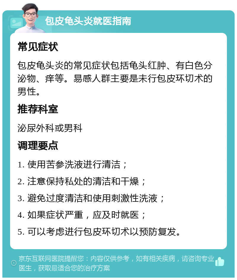 包皮龟头炎就医指南 常见症状 包皮龟头炎的常见症状包括龟头红肿、有白色分泌物、痒等。易感人群主要是未行包皮环切术的男性。 推荐科室 泌尿外科或男科 调理要点 1. 使用苦参洗液进行清洁； 2. 注意保持私处的清洁和干燥； 3. 避免过度清洁和使用刺激性洗液； 4. 如果症状严重，应及时就医； 5. 可以考虑进行包皮环切术以预防复发。