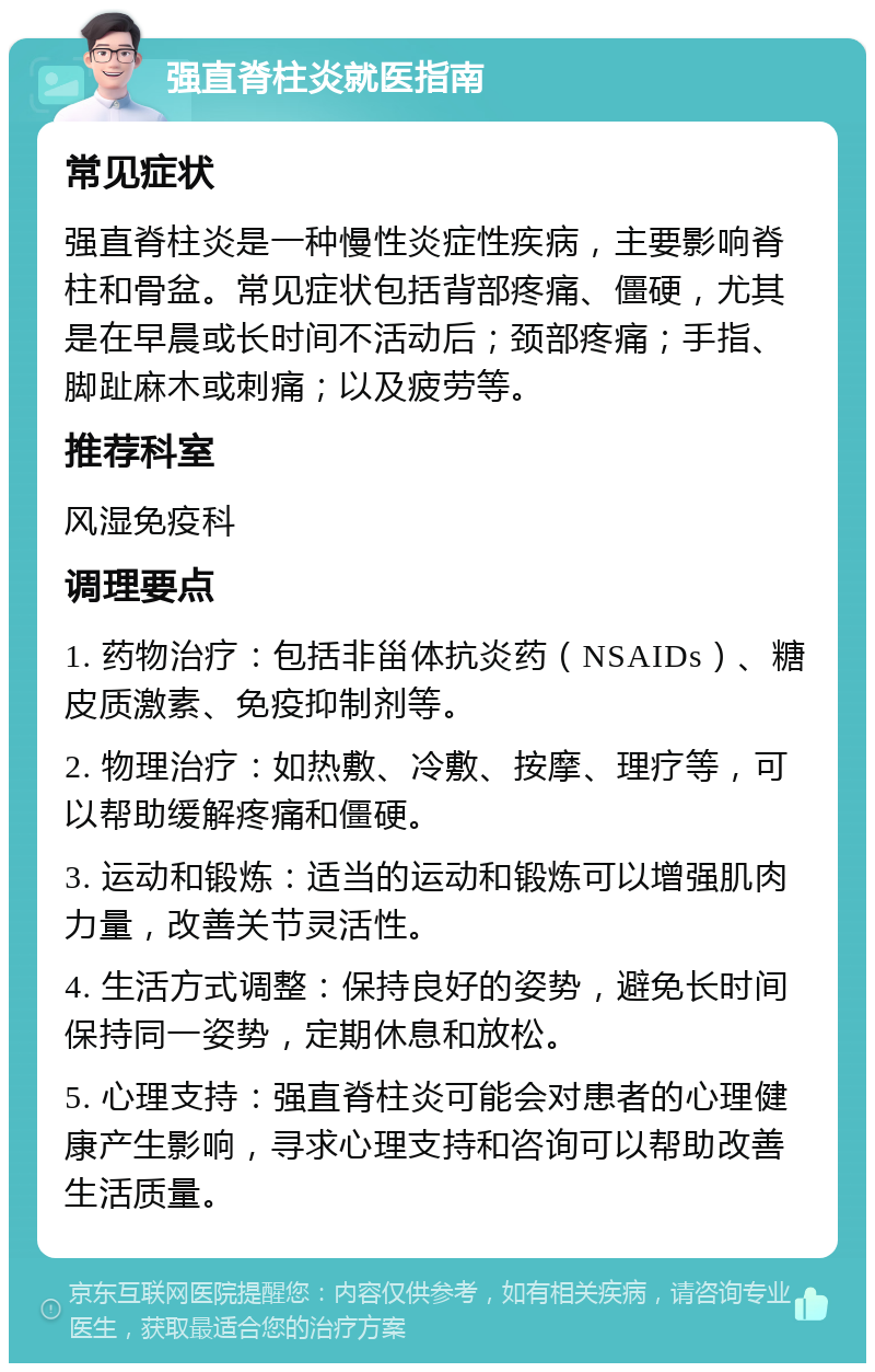 强直脊柱炎就医指南 常见症状 强直脊柱炎是一种慢性炎症性疾病，主要影响脊柱和骨盆。常见症状包括背部疼痛、僵硬，尤其是在早晨或长时间不活动后；颈部疼痛；手指、脚趾麻木或刺痛；以及疲劳等。 推荐科室 风湿免疫科 调理要点 1. 药物治疗：包括非甾体抗炎药（NSAIDs）、糖皮质激素、免疫抑制剂等。 2. 物理治疗：如热敷、冷敷、按摩、理疗等，可以帮助缓解疼痛和僵硬。 3. 运动和锻炼：适当的运动和锻炼可以增强肌肉力量，改善关节灵活性。 4. 生活方式调整：保持良好的姿势，避免长时间保持同一姿势，定期休息和放松。 5. 心理支持：强直脊柱炎可能会对患者的心理健康产生影响，寻求心理支持和咨询可以帮助改善生活质量。