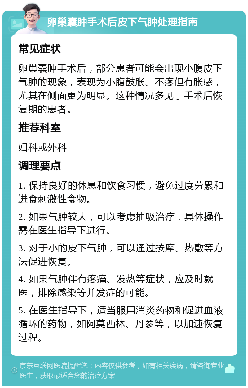 卵巢囊肿手术后皮下气肿处理指南 常见症状 卵巢囊肿手术后，部分患者可能会出现小腹皮下气肿的现象，表现为小腹鼓胀、不疼但有胀感，尤其在侧面更为明显。这种情况多见于手术后恢复期的患者。 推荐科室 妇科或外科 调理要点 1. 保持良好的休息和饮食习惯，避免过度劳累和进食刺激性食物。 2. 如果气肿较大，可以考虑抽吸治疗，具体操作需在医生指导下进行。 3. 对于小的皮下气肿，可以通过按摩、热敷等方法促进恢复。 4. 如果气肿伴有疼痛、发热等症状，应及时就医，排除感染等并发症的可能。 5. 在医生指导下，适当服用消炎药物和促进血液循环的药物，如阿莫西林、丹参等，以加速恢复过程。