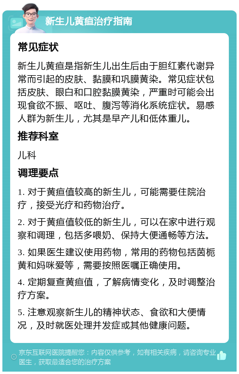 新生儿黄疸治疗指南 常见症状 新生儿黄疸是指新生儿出生后由于胆红素代谢异常而引起的皮肤、黏膜和巩膜黄染。常见症状包括皮肤、眼白和口腔黏膜黄染，严重时可能会出现食欲不振、呕吐、腹泻等消化系统症状。易感人群为新生儿，尤其是早产儿和低体重儿。 推荐科室 儿科 调理要点 1. 对于黄疸值较高的新生儿，可能需要住院治疗，接受光疗和药物治疗。 2. 对于黄疸值较低的新生儿，可以在家中进行观察和调理，包括多喂奶、保持大便通畅等方法。 3. 如果医生建议使用药物，常用的药物包括茵栀黄和妈咪爱等，需要按照医嘱正确使用。 4. 定期复查黄疸值，了解病情变化，及时调整治疗方案。 5. 注意观察新生儿的精神状态、食欲和大便情况，及时就医处理并发症或其他健康问题。