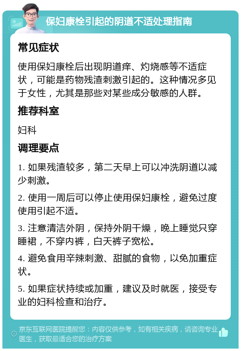 保妇康栓引起的阴道不适处理指南 常见症状 使用保妇康栓后出现阴道痒、灼烧感等不适症状，可能是药物残渣刺激引起的。这种情况多见于女性，尤其是那些对某些成分敏感的人群。 推荐科室 妇科 调理要点 1. 如果残渣较多，第二天早上可以冲洗阴道以减少刺激。 2. 使用一周后可以停止使用保妇康栓，避免过度使用引起不适。 3. 注意清洁外阴，保持外阴干燥，晚上睡觉只穿睡裙，不穿内裤，白天裤子宽松。 4. 避免食用辛辣刺激、甜腻的食物，以免加重症状。 5. 如果症状持续或加重，建议及时就医，接受专业的妇科检查和治疗。