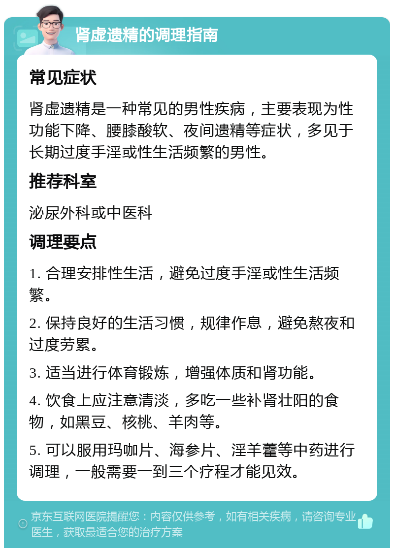 肾虚遗精的调理指南 常见症状 肾虚遗精是一种常见的男性疾病，主要表现为性功能下降、腰膝酸软、夜间遗精等症状，多见于长期过度手淫或性生活频繁的男性。 推荐科室 泌尿外科或中医科 调理要点 1. 合理安排性生活，避免过度手淫或性生活频繁。 2. 保持良好的生活习惯，规律作息，避免熬夜和过度劳累。 3. 适当进行体育锻炼，增强体质和肾功能。 4. 饮食上应注意清淡，多吃一些补肾壮阳的食物，如黑豆、核桃、羊肉等。 5. 可以服用玛咖片、海参片、淫羊藿等中药进行调理，一般需要一到三个疗程才能见效。