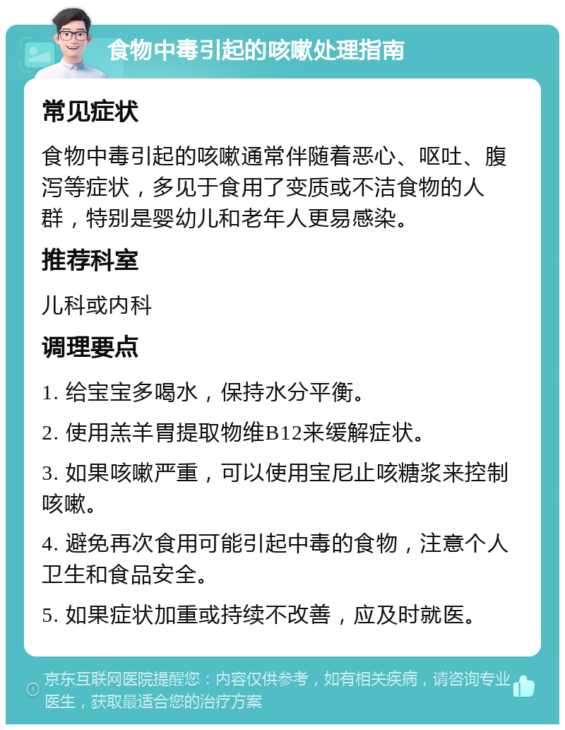 食物中毒引起的咳嗽处理指南 常见症状 食物中毒引起的咳嗽通常伴随着恶心、呕吐、腹泻等症状，多见于食用了变质或不洁食物的人群，特别是婴幼儿和老年人更易感染。 推荐科室 儿科或内科 调理要点 1. 给宝宝多喝水，保持水分平衡。 2. 使用羔羊胃提取物维B12来缓解症状。 3. 如果咳嗽严重，可以使用宝尼止咳糖浆来控制咳嗽。 4. 避免再次食用可能引起中毒的食物，注意个人卫生和食品安全。 5. 如果症状加重或持续不改善，应及时就医。