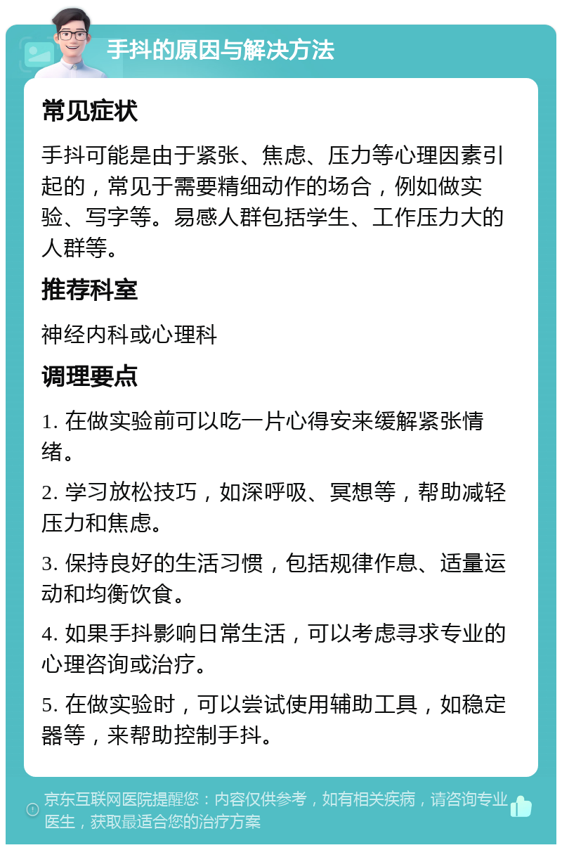 手抖的原因与解决方法 常见症状 手抖可能是由于紧张、焦虑、压力等心理因素引起的，常见于需要精细动作的场合，例如做实验、写字等。易感人群包括学生、工作压力大的人群等。 推荐科室 神经内科或心理科 调理要点 1. 在做实验前可以吃一片心得安来缓解紧张情绪。 2. 学习放松技巧，如深呼吸、冥想等，帮助减轻压力和焦虑。 3. 保持良好的生活习惯，包括规律作息、适量运动和均衡饮食。 4. 如果手抖影响日常生活，可以考虑寻求专业的心理咨询或治疗。 5. 在做实验时，可以尝试使用辅助工具，如稳定器等，来帮助控制手抖。