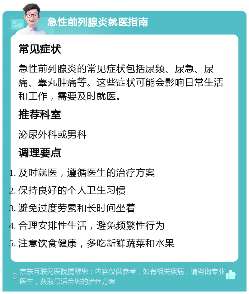 急性前列腺炎就医指南 常见症状 急性前列腺炎的常见症状包括尿频、尿急、尿痛、睾丸肿痛等。这些症状可能会影响日常生活和工作，需要及时就医。 推荐科室 泌尿外科或男科 调理要点 及时就医，遵循医生的治疗方案 保持良好的个人卫生习惯 避免过度劳累和长时间坐着 合理安排性生活，避免频繁性行为 注意饮食健康，多吃新鲜蔬菜和水果