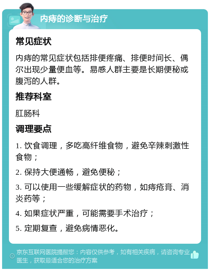 内痔的诊断与治疗 常见症状 内痔的常见症状包括排便疼痛、排便时间长、偶尔出现少量便血等。易感人群主要是长期便秘或腹泻的人群。 推荐科室 肛肠科 调理要点 1. 饮食调理，多吃高纤维食物，避免辛辣刺激性食物； 2. 保持大便通畅，避免便秘； 3. 可以使用一些缓解症状的药物，如痔疮膏、消炎药等； 4. 如果症状严重，可能需要手术治疗； 5. 定期复查，避免病情恶化。