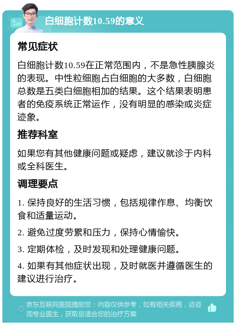 白细胞计数10.59的意义 常见症状 白细胞计数10.59在正常范围内，不是急性胰腺炎的表现。中性粒细胞占白细胞的大多数，白细胞总数是五类白细胞相加的结果。这个结果表明患者的免疫系统正常运作，没有明显的感染或炎症迹象。 推荐科室 如果您有其他健康问题或疑虑，建议就诊于内科或全科医生。 调理要点 1. 保持良好的生活习惯，包括规律作息、均衡饮食和适量运动。 2. 避免过度劳累和压力，保持心情愉快。 3. 定期体检，及时发现和处理健康问题。 4. 如果有其他症状出现，及时就医并遵循医生的建议进行治疗。