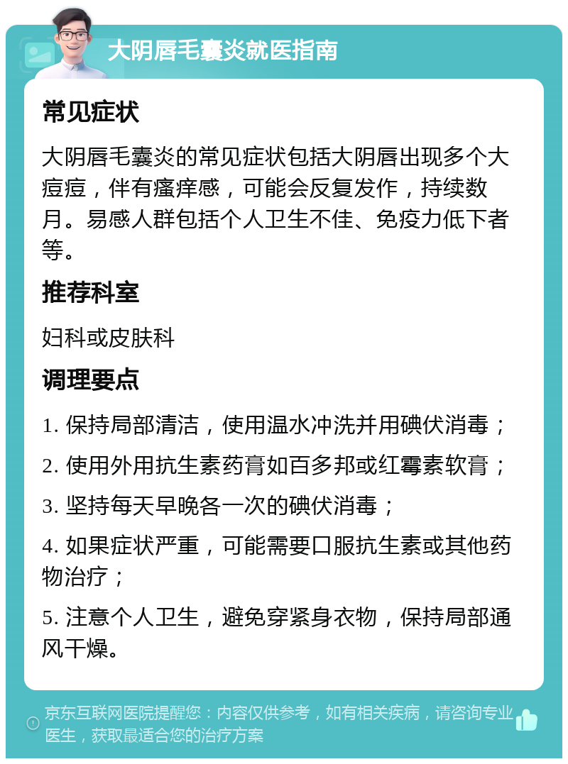 大阴唇毛囊炎就医指南 常见症状 大阴唇毛囊炎的常见症状包括大阴唇出现多个大痘痘，伴有瘙痒感，可能会反复发作，持续数月。易感人群包括个人卫生不佳、免疫力低下者等。 推荐科室 妇科或皮肤科 调理要点 1. 保持局部清洁，使用温水冲洗并用碘伏消毒； 2. 使用外用抗生素药膏如百多邦或红霉素软膏； 3. 坚持每天早晚各一次的碘伏消毒； 4. 如果症状严重，可能需要口服抗生素或其他药物治疗； 5. 注意个人卫生，避免穿紧身衣物，保持局部通风干燥。