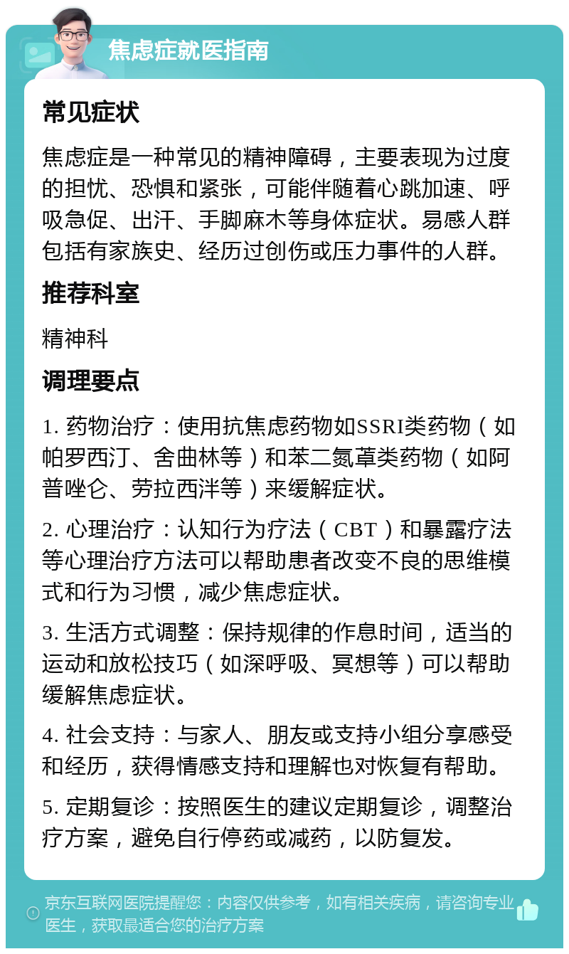 焦虑症就医指南 常见症状 焦虑症是一种常见的精神障碍，主要表现为过度的担忧、恐惧和紧张，可能伴随着心跳加速、呼吸急促、出汗、手脚麻木等身体症状。易感人群包括有家族史、经历过创伤或压力事件的人群。 推荐科室 精神科 调理要点 1. 药物治疗：使用抗焦虑药物如SSRI类药物（如帕罗西汀、舍曲林等）和苯二氮䓬类药物（如阿普唑仑、劳拉西泮等）来缓解症状。 2. 心理治疗：认知行为疗法（CBT）和暴露疗法等心理治疗方法可以帮助患者改变不良的思维模式和行为习惯，减少焦虑症状。 3. 生活方式调整：保持规律的作息时间，适当的运动和放松技巧（如深呼吸、冥想等）可以帮助缓解焦虑症状。 4. 社会支持：与家人、朋友或支持小组分享感受和经历，获得情感支持和理解也对恢复有帮助。 5. 定期复诊：按照医生的建议定期复诊，调整治疗方案，避免自行停药或减药，以防复发。