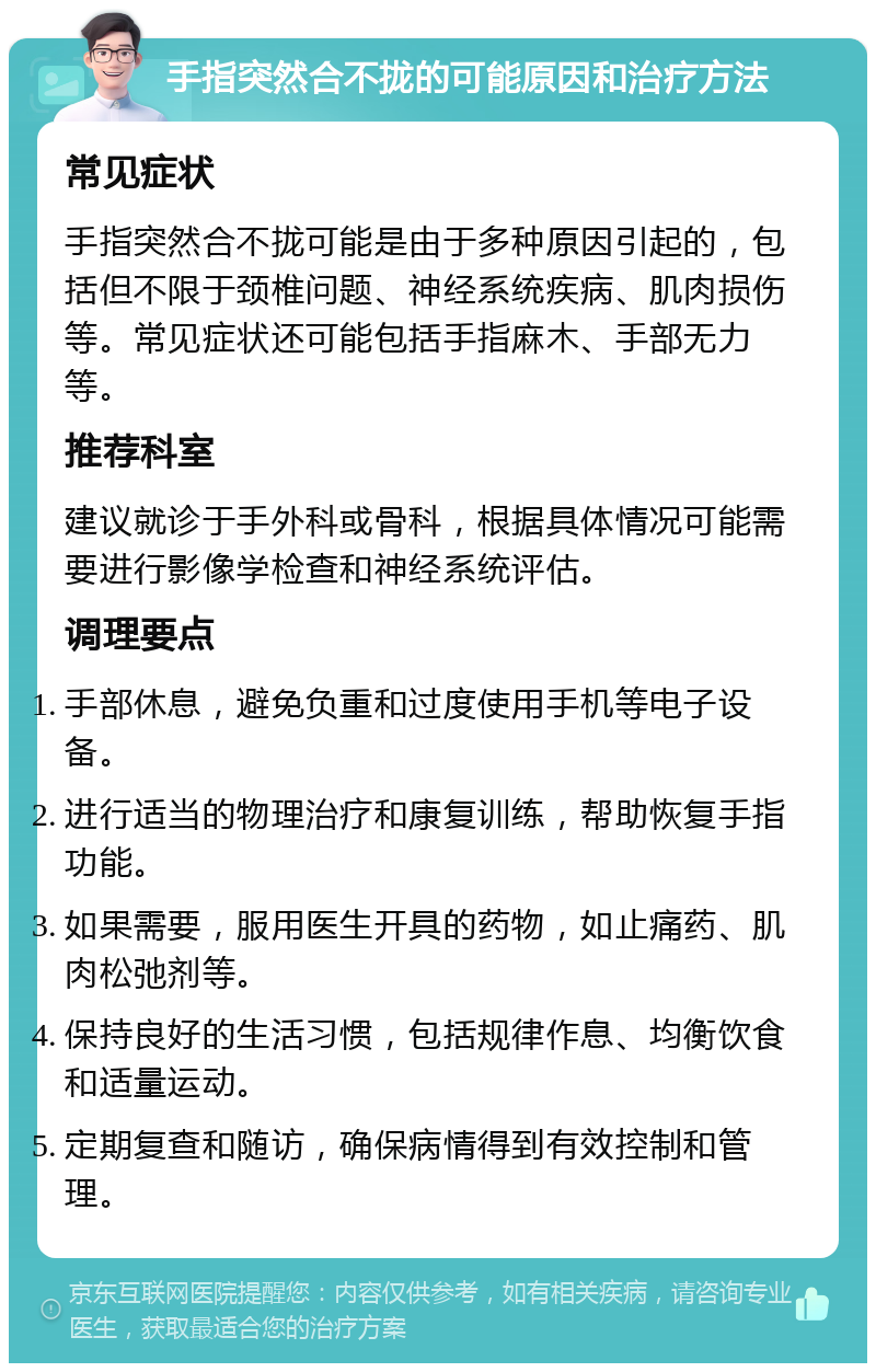 手指突然合不拢的可能原因和治疗方法 常见症状 手指突然合不拢可能是由于多种原因引起的，包括但不限于颈椎问题、神经系统疾病、肌肉损伤等。常见症状还可能包括手指麻木、手部无力等。 推荐科室 建议就诊于手外科或骨科，根据具体情况可能需要进行影像学检查和神经系统评估。 调理要点 手部休息，避免负重和过度使用手机等电子设备。 进行适当的物理治疗和康复训练，帮助恢复手指功能。 如果需要，服用医生开具的药物，如止痛药、肌肉松弛剂等。 保持良好的生活习惯，包括规律作息、均衡饮食和适量运动。 定期复查和随访，确保病情得到有效控制和管理。