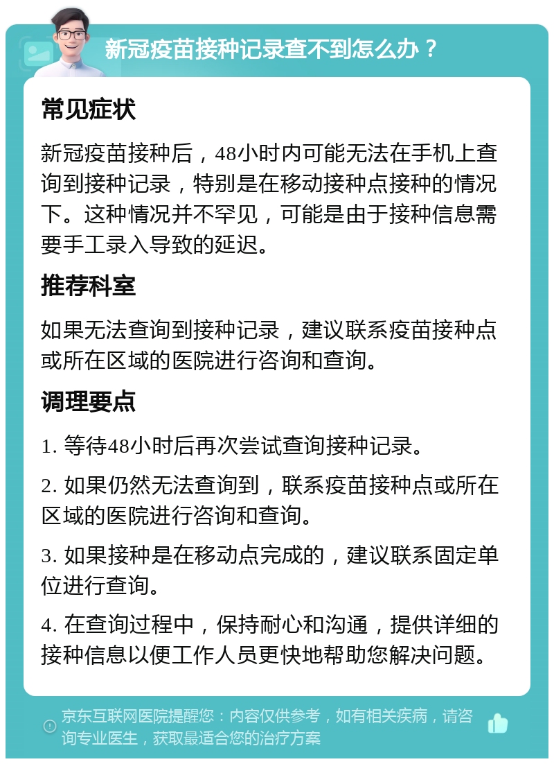 新冠疫苗接种记录查不到怎么办？ 常见症状 新冠疫苗接种后，48小时内可能无法在手机上查询到接种记录，特别是在移动接种点接种的情况下。这种情况并不罕见，可能是由于接种信息需要手工录入导致的延迟。 推荐科室 如果无法查询到接种记录，建议联系疫苗接种点或所在区域的医院进行咨询和查询。 调理要点 1. 等待48小时后再次尝试查询接种记录。 2. 如果仍然无法查询到，联系疫苗接种点或所在区域的医院进行咨询和查询。 3. 如果接种是在移动点完成的，建议联系固定单位进行查询。 4. 在查询过程中，保持耐心和沟通，提供详细的接种信息以便工作人员更快地帮助您解决问题。