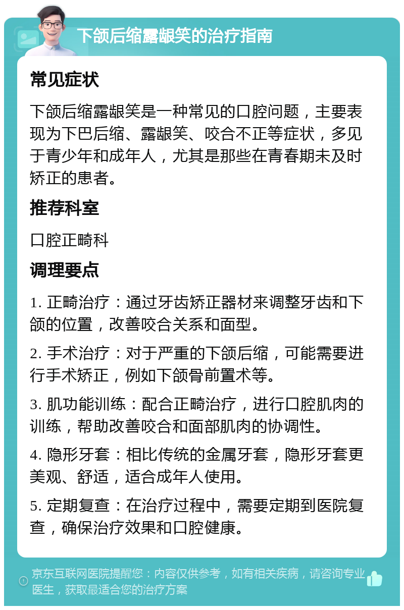 下颌后缩露龈笑的治疗指南 常见症状 下颌后缩露龈笑是一种常见的口腔问题，主要表现为下巴后缩、露龈笑、咬合不正等症状，多见于青少年和成年人，尤其是那些在青春期未及时矫正的患者。 推荐科室 口腔正畸科 调理要点 1. 正畸治疗：通过牙齿矫正器材来调整牙齿和下颌的位置，改善咬合关系和面型。 2. 手术治疗：对于严重的下颌后缩，可能需要进行手术矫正，例如下颌骨前置术等。 3. 肌功能训练：配合正畸治疗，进行口腔肌肉的训练，帮助改善咬合和面部肌肉的协调性。 4. 隐形牙套：相比传统的金属牙套，隐形牙套更美观、舒适，适合成年人使用。 5. 定期复查：在治疗过程中，需要定期到医院复查，确保治疗效果和口腔健康。