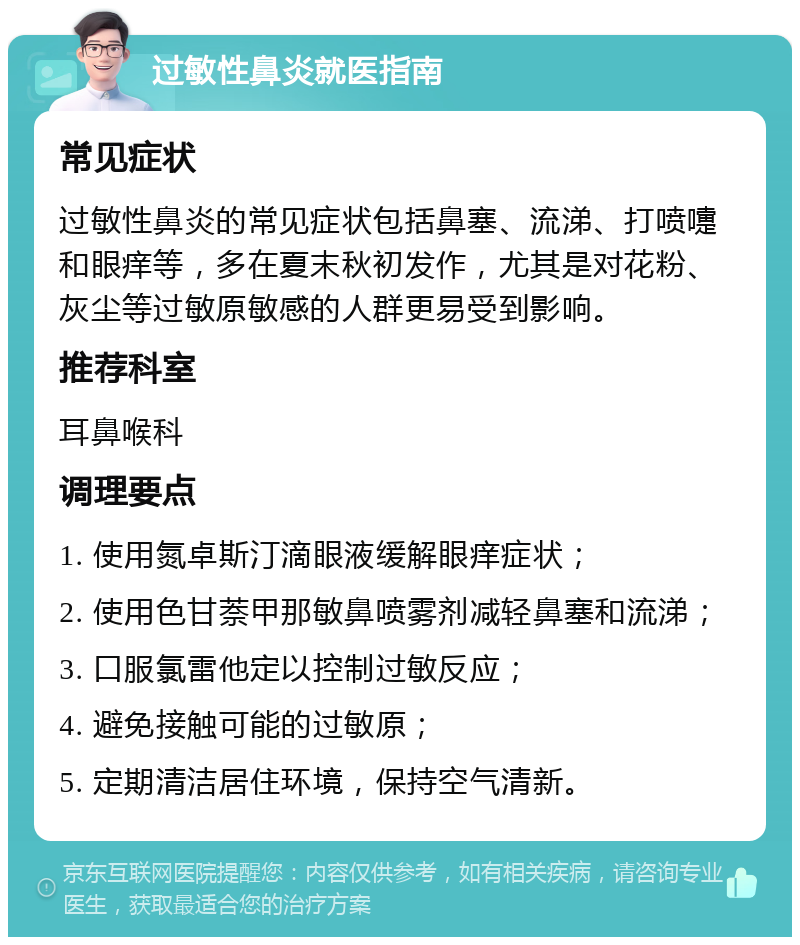 过敏性鼻炎就医指南 常见症状 过敏性鼻炎的常见症状包括鼻塞、流涕、打喷嚏和眼痒等，多在夏末秋初发作，尤其是对花粉、灰尘等过敏原敏感的人群更易受到影响。 推荐科室 耳鼻喉科 调理要点 1. 使用氮卓斯汀滴眼液缓解眼痒症状； 2. 使用色甘萘甲那敏鼻喷雾剂减轻鼻塞和流涕； 3. 口服氯雷他定以控制过敏反应； 4. 避免接触可能的过敏原； 5. 定期清洁居住环境，保持空气清新。