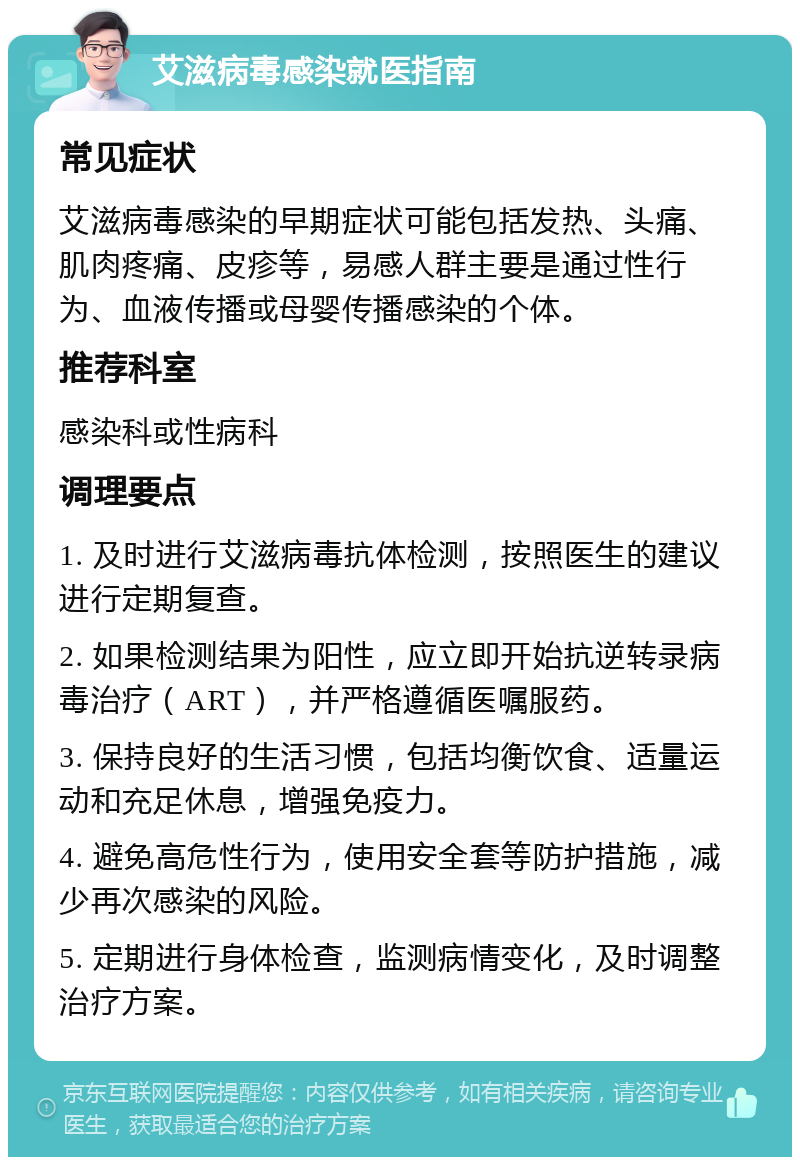 艾滋病毒感染就医指南 常见症状 艾滋病毒感染的早期症状可能包括发热、头痛、肌肉疼痛、皮疹等，易感人群主要是通过性行为、血液传播或母婴传播感染的个体。 推荐科室 感染科或性病科 调理要点 1. 及时进行艾滋病毒抗体检测，按照医生的建议进行定期复查。 2. 如果检测结果为阳性，应立即开始抗逆转录病毒治疗（ART），并严格遵循医嘱服药。 3. 保持良好的生活习惯，包括均衡饮食、适量运动和充足休息，增强免疫力。 4. 避免高危性行为，使用安全套等防护措施，减少再次感染的风险。 5. 定期进行身体检查，监测病情变化，及时调整治疗方案。