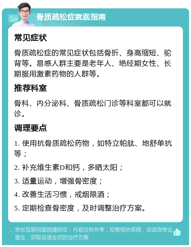 骨质疏松症就医指南 常见症状 骨质疏松症的常见症状包括骨折、身高缩短、驼背等。易感人群主要是老年人、绝经期女性、长期服用激素药物的人群等。 推荐科室 骨科、内分泌科、骨质疏松门诊等科室都可以就诊。 调理要点 1. 使用抗骨质疏松药物，如特立帕肽、地舒单抗等； 2. 补充维生素D和钙，多晒太阳； 3. 适量运动，增强骨密度； 4. 改善生活习惯，戒烟限酒； 5. 定期检查骨密度，及时调整治疗方案。