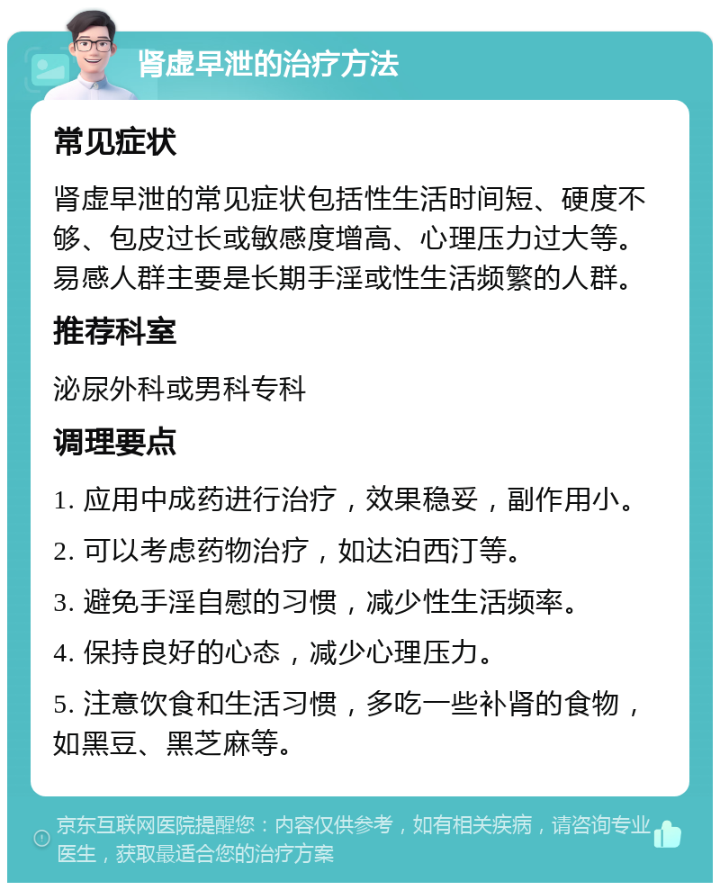 肾虚早泄的治疗方法 常见症状 肾虚早泄的常见症状包括性生活时间短、硬度不够、包皮过长或敏感度增高、心理压力过大等。易感人群主要是长期手淫或性生活频繁的人群。 推荐科室 泌尿外科或男科专科 调理要点 1. 应用中成药进行治疗，效果稳妥，副作用小。 2. 可以考虑药物治疗，如达泊西汀等。 3. 避免手淫自慰的习惯，减少性生活频率。 4. 保持良好的心态，减少心理压力。 5. 注意饮食和生活习惯，多吃一些补肾的食物，如黑豆、黑芝麻等。