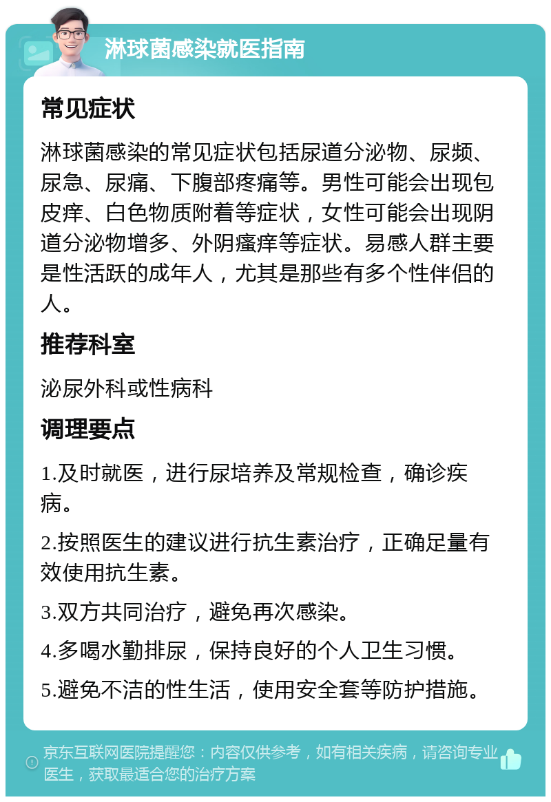 淋球菌感染就医指南 常见症状 淋球菌感染的常见症状包括尿道分泌物、尿频、尿急、尿痛、下腹部疼痛等。男性可能会出现包皮痒、白色物质附着等症状，女性可能会出现阴道分泌物增多、外阴瘙痒等症状。易感人群主要是性活跃的成年人，尤其是那些有多个性伴侣的人。 推荐科室 泌尿外科或性病科 调理要点 1.及时就医，进行尿培养及常规检查，确诊疾病。 2.按照医生的建议进行抗生素治疗，正确足量有效使用抗生素。 3.双方共同治疗，避免再次感染。 4.多喝水勤排尿，保持良好的个人卫生习惯。 5.避免不洁的性生活，使用安全套等防护措施。