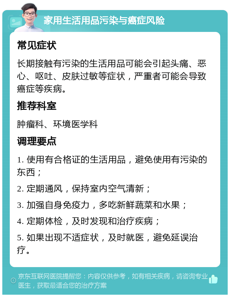 家用生活用品污染与癌症风险 常见症状 长期接触有污染的生活用品可能会引起头痛、恶心、呕吐、皮肤过敏等症状，严重者可能会导致癌症等疾病。 推荐科室 肿瘤科、环境医学科 调理要点 1. 使用有合格证的生活用品，避免使用有污染的东西； 2. 定期通风，保持室内空气清新； 3. 加强自身免疫力，多吃新鲜蔬菜和水果； 4. 定期体检，及时发现和治疗疾病； 5. 如果出现不适症状，及时就医，避免延误治疗。