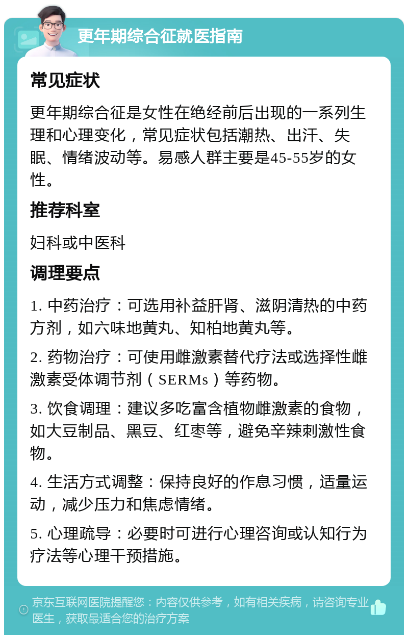 更年期综合征就医指南 常见症状 更年期综合征是女性在绝经前后出现的一系列生理和心理变化，常见症状包括潮热、出汗、失眠、情绪波动等。易感人群主要是45-55岁的女性。 推荐科室 妇科或中医科 调理要点 1. 中药治疗：可选用补益肝肾、滋阴清热的中药方剂，如六味地黄丸、知柏地黄丸等。 2. 药物治疗：可使用雌激素替代疗法或选择性雌激素受体调节剂（SERMs）等药物。 3. 饮食调理：建议多吃富含植物雌激素的食物，如大豆制品、黑豆、红枣等，避免辛辣刺激性食物。 4. 生活方式调整：保持良好的作息习惯，适量运动，减少压力和焦虑情绪。 5. 心理疏导：必要时可进行心理咨询或认知行为疗法等心理干预措施。