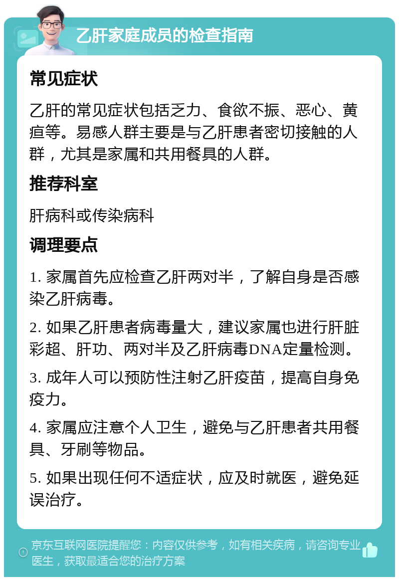 乙肝家庭成员的检查指南 常见症状 乙肝的常见症状包括乏力、食欲不振、恶心、黄疸等。易感人群主要是与乙肝患者密切接触的人群，尤其是家属和共用餐具的人群。 推荐科室 肝病科或传染病科 调理要点 1. 家属首先应检查乙肝两对半，了解自身是否感染乙肝病毒。 2. 如果乙肝患者病毒量大，建议家属也进行肝脏彩超、肝功、两对半及乙肝病毒DNA定量检测。 3. 成年人可以预防性注射乙肝疫苗，提高自身免疫力。 4. 家属应注意个人卫生，避免与乙肝患者共用餐具、牙刷等物品。 5. 如果出现任何不适症状，应及时就医，避免延误治疗。